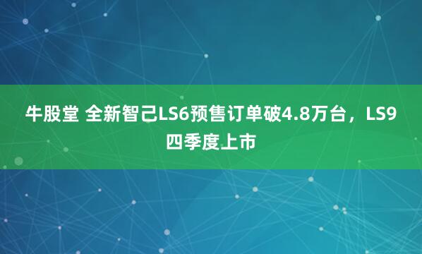 牛股堂 全新智己LS6预售订单破4.8万台,LS9四季度上市