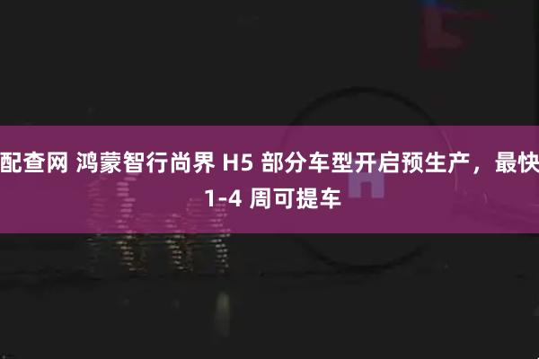 配查网 鸿蒙智行尚界 H5 部分车型开启预生产,最快 1-4 周可提车
