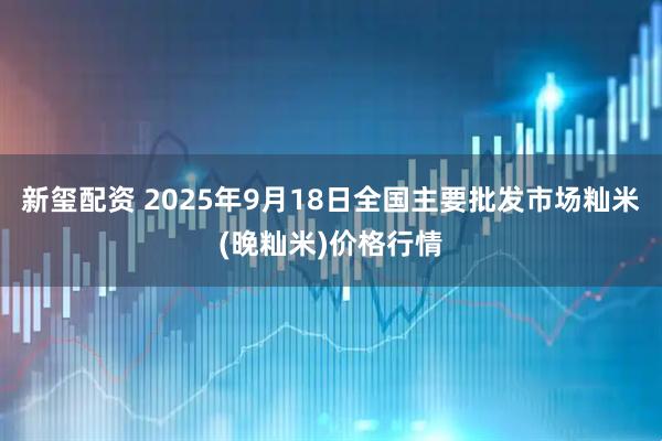 新玺配资 2025年9月18日全国主要批发市场籼米(晚籼米)价格行情