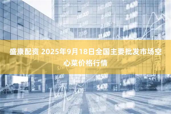 盛康配资 2025年9月18日全国主要批发市场空心菜价格行情