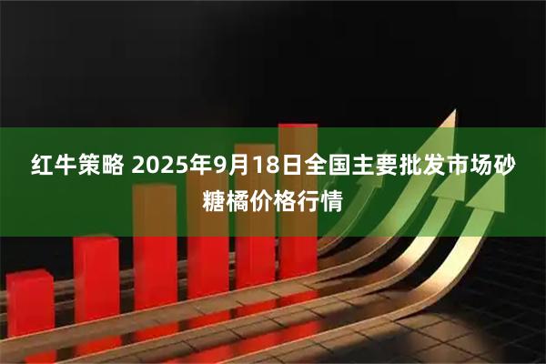 红牛策略 2025年9月18日全国主要批发市场砂糖橘价格行情
