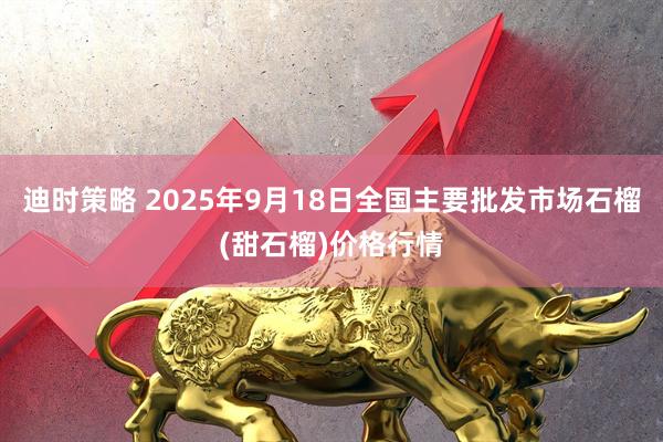 迪时策略 2025年9月18日全国主要批发市场石榴(甜石榴)价格行情