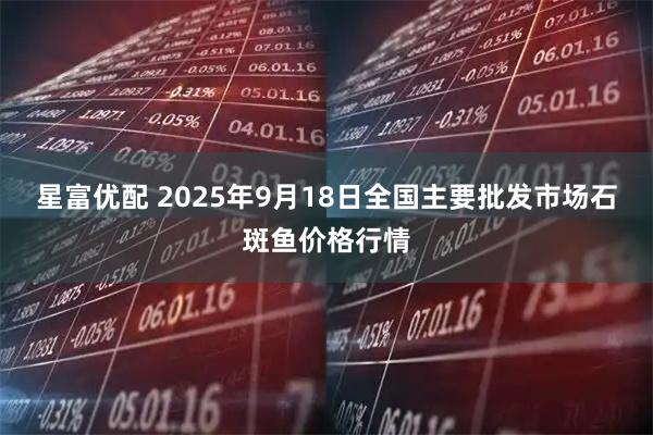 星富优配 2025年9月18日全国主要批发市场石斑鱼价格行情