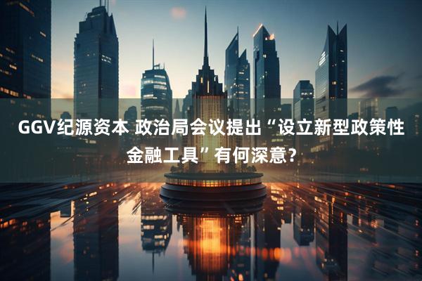 GGV纪源资本 政治局会议提出“设立新型政策性金融工具”有何深意?