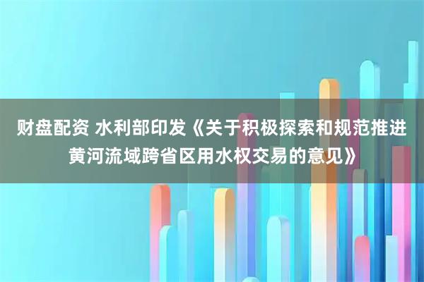 财盘配资 水利部印发《关于积极探索和规范推进黄河流域跨省区用水权交易的意见》