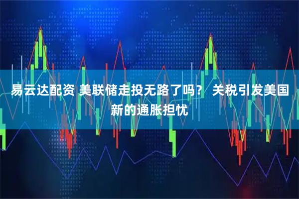 易云达配资 美联储走投无路了吗? 关税引发美国新的通胀担忧