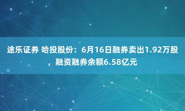 途乐证券 哈投股份：6月16日融券卖出1.92万股，融资融券余额6.58亿元
