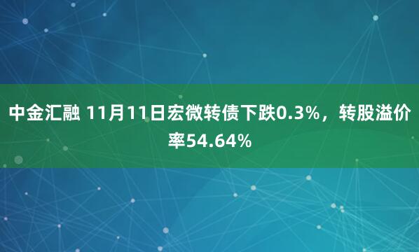 中金汇融 11月11日宏微转债下跌0.3%，转股溢价率54.64%