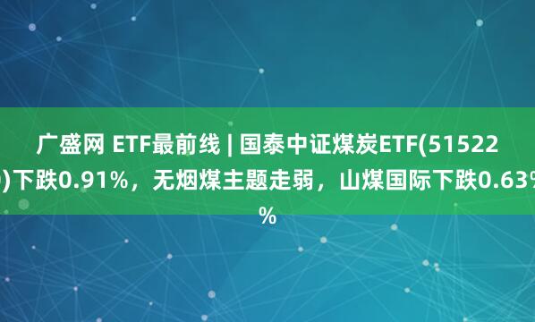 广盛网 ETF最前线 | 国泰中证煤炭ETF(515220)下跌0.91%，无烟煤主题走弱，山煤国际下跌0.63%
