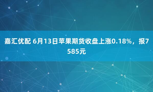 嘉汇优配 6月13日苹果期货收盘上涨0.18%，报7585元