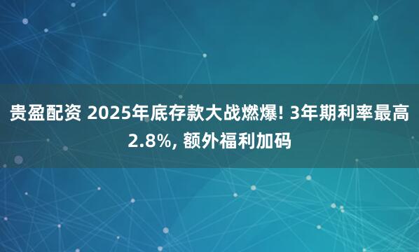 贵盈配资 2025年底存款大战燃爆! 3年期利率最高2.8%, 额外福利加码