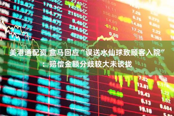 美港通配资 盒马回应“误送水仙球致顾客入院”：赔偿金额分歧较大未谈拢