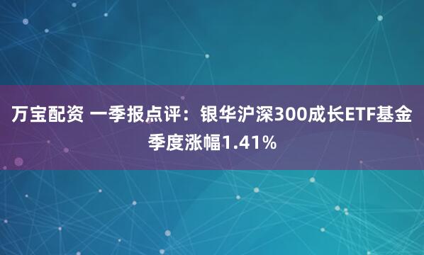 万宝配资 一季报点评：银华沪深300成长ETF基金季度涨幅1.41%