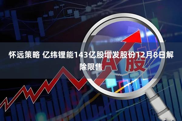 怀远策略 亿纬锂能143亿股增发股份12月8日解除限售