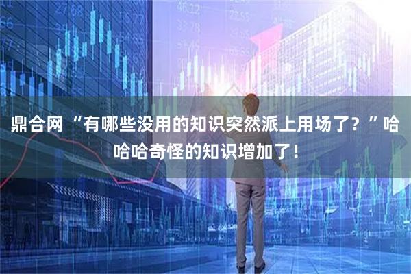 鼎合网 “有哪些没用的知识突然派上用场了？”哈哈哈奇怪的知识增加了！