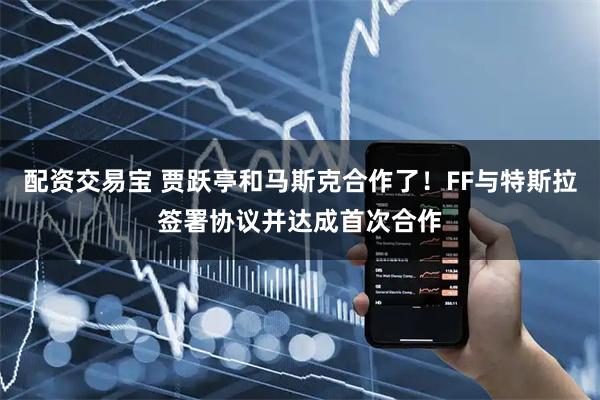 配资交易宝 贾跃亭和马斯克合作了！FF与特斯拉签署协议并达成首次合作