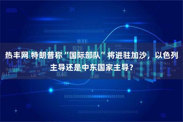 热丰网 特朗普称“国际部队”将进驻加沙，以色列主导还是中东国家主导？