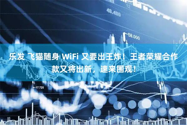 乐发 飞猫随身 WiFi 又要出王炸!王者荣耀合作款又将出新,速来围观!